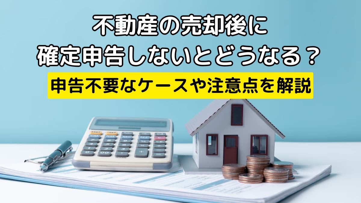 不動産の売却後に確定申告しないとどうなる？申告不要なケースや注意点 